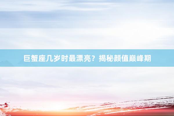 巨蟹座几岁时最漂亮？揭秘颜值巅峰期