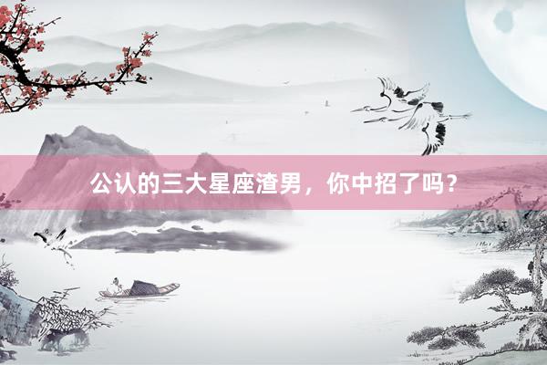 公认的三大星座渣男，你中招了吗？