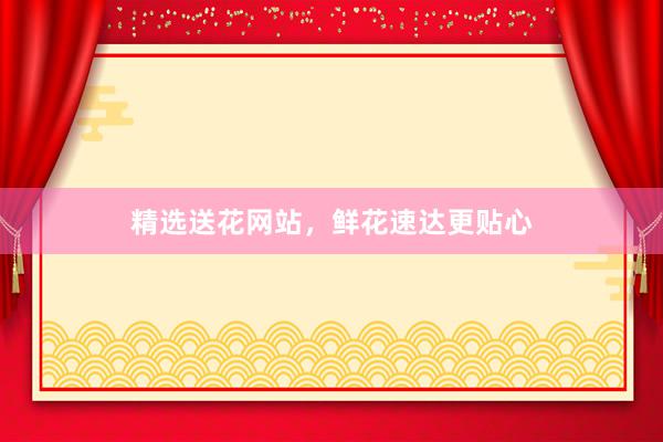 精选送花网站，鲜花速达更贴心