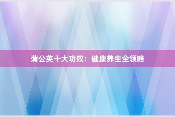 蒲公英十大功效：健康养生全领略