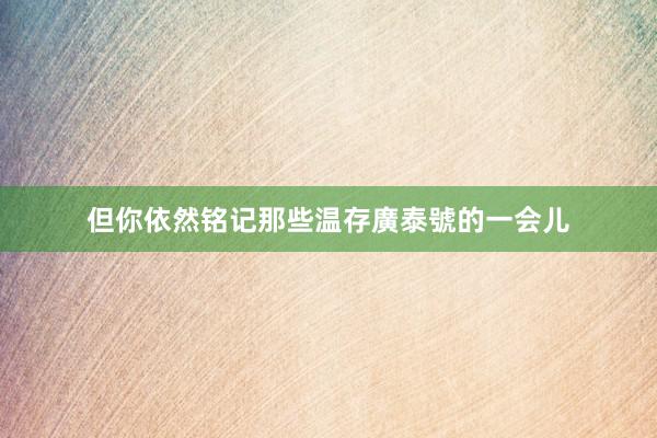 但你依然铭记那些温存廣泰號的一会儿